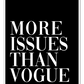 A simple, fashion typography wall art with white writeing MORE ISSUSES THAN VOGUE on black background.